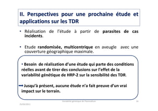 IIII. Perspectives pour une prochaine. Perspectives pour une prochaine éétude ettude et
applications sur les TDRapplications sur les TDR
• Réalisation de l’étude à partir de parasites de cas
incidents.
• Etude randomisée, multicentrique en aveugle avec une
couverture géographique maximale.
• Considérations éthiques.
• Possibilité de reconnaissance d’épitopes différents de la
part de l’anticorps « de reconnaissance » et de l’anticorps
« de signalement » ou application d’autres anticorps.
• Etude sur la « prospection évolutive » des mutations.
25/03/2011
Variabilité génétique de Plasmodium 16
• Besoin de réalisation d’une étude qui parte des conditions
réelles avant de tirer des conclusions sur l’effet de la
variabilité génétique de HRP-2 sur la sensibilité des TDR.
Jusqu’à présent, aucune étude n’a fait preuve d’un vrai
impact sur le terrain.
 