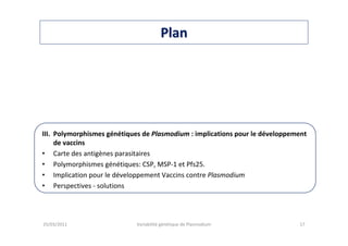 PlanPlan
III. Polymorphismes génétiques de Plasmodium : implications pour le développement
de vaccins
• Carte des antigènes parasitaires
• Polymorphismes génétiques: CSP, MSP-1 et Pfs25.
• Implication pour le développement Vaccins contre Plasmodium
• Perspectives - solutions
25/03/2011 Variabilité génétique de Plasmodium 17
 