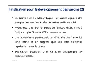 Implication pour le dImplication pour le dééveloppement des vaccins (2)veloppement des vaccins (2)
En Gambie et au Mozambique: efficacité égale entre
groupes des vaccinés et des contrôles en fin de suivi.
Hypothèse: une bonne partie de l’efficacité serait liée à
l’adjuvant plutôt qu’au CSP(G. Snounou et al. 2005)
Limite: vaccin ne permettrait pas d’induire une immunité
long terme et on suggère que son effet s’attenue
rapidement avec le temps
Explication possible: Une variation antigénique (JN
Waitumbi et al.2009).
25/03/2011 Variabilité génétique de Plasmodium 24
 