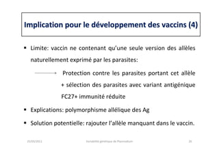 Implication pour le dImplication pour le dééveloppement des vaccins (4)veloppement des vaccins (4)
Limite: vaccin ne contenant qu’une seule version des allèles
naturellement exprimé par les parasites:
Protection contre les parasites portant cet allèle
+ sélection des parasites avec variant antigénique
FC27+ immunité réduite
Explications: polymorphisme allélique des Ag
Solution potentielle: rajouter l’allèle manquant dans le vaccin.
25/03/2011 Variabilité génétique de Plasmodium 26
 
