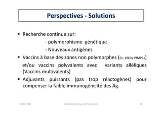 PerspectivesPerspectives -- SolutionsSolutions
Recherche continue sur:
- polymorphisme génétique
- Nouveaux antigènes
Vaccins à base des zones non polymorphes (Ex: 19kDa PfMPS1)
et/ou vaccins polyvalents avec variants alléliques
(Vaccins multivalents)
Adjuvants puissants (pas trop réactogènes) pour
compenser la faible immunogénicité des Ag.
25/03/2011 Variabilité génétique de Plasmodium 28
 