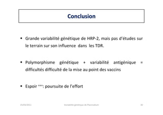 ConclusionConclusion
Grande variabilité génétique de HRP-2, mais pas d’études sur
le terrain sur son influence dans les TDR.
Polymorphisme génétique + variabilité antigénique =
difficultés difficulté de la mise au point des vaccins
Espoir +++: poursuite de l’effort
25/03/2011 Variabilité génétique de Plasmodium 30
 