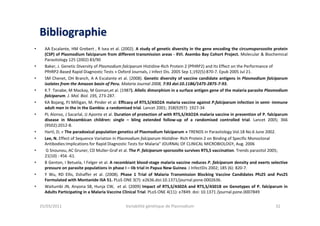 BibliographieBibliographie
• AA Escalante, HM Grebert , R Isea et al. (2002). A study of genetic diversity in the gene encoding the circumsporozoite protein
(CSP) of Plasmodium falciparum from different transmission areas - XVI. Asembo Bay Cohort Project. Molecular & Biochemical
Parasitology 125 (2002) 83/90
• Baker, J. Genetic Diversity of Plasmodium falciparum Histidine-Rich Protein 2 (PfHRP2) and Its Effect on the Performance of
PfHRP2-Based Rapid Diagnostic Tests » Oxford Journals, J Infect Dis. 2005 Sep 1;192(5):870-7. Epub 2005 Jul 21.
• SM Chenet, OH Branch, A A Escalante et al. (2008). Genetic diversity of vaccine candidate antigens in Plasmodium falciparum
isolates from the Amazon basin of Peru. Malaria Journal 2008, 7:93 doi:10.1186/1475-2875-7-93.
• K.T Tanabe, M Mackay, M Goman,et al. (1987). Allelic dimorphism in a surface antigen gene of the malaria parasite Plasmodium
falciparum. J. Mol. Biol. 195, 273-287.
• KA Bojang, PJ Milligan, M. Pinder et al. Efficacy of RTS,S/ASO2A malaria vaccine against P.falciparum infection in semi- immune
adult men in the in the Gambia: a randomised trial. Lancet 2001; 358(9297): 1927-34
• PL Alonso, J Sacarlal, JJ Aponte et al. Duration of protection of with RTS,S/ASO2A malaria vaccine in prevention of P. falciparum
disease in Mozambican children: single – bling extended follow-up of a randomised controlled trial. Lancet 2005; 366
(9502):2012-8.
• Hartl, D; « The paradoxical population genetics of Plasmodium falciparum » TRENDS in Parasitology Vol.18 No.6 June 2002.
• Lee, N. Effect of Sequence Variation in Plasmodium falciparum Histidine- Rich Protein 2 on Binding of Specific Monoclonal
Antibodies:Implications for Rapid Diagnostic Tests for Malaria” JOURNAL OF CLINICAL MICROBIOLOGY, Aug. 2006
• G Snounou, AC Gruner, CD Muller-Graf et al. The P. falciparum sporozoïte survives RTS,S vaccination. Trends parasitol 2005;
21(10) : 456 -61.
• B Genton, I Betuela, I Felger et al. A recombiant blood-stage malaria vaccine reduces P. falciparum density and exerts selective
pressure on parasite populations in phase I – Iib trial in Papua New Guinea. J InfectDis 2002; 185 (6): 820-7.
• Y Wu, RD Ellis, Dshaffer et al. (2008). Phase 1 Trial of Malaria Transmission Blocking Vaccine Candidates Pfs25 and Pvs25
Formulated with Montanide ISA 51. PLoS ONE 3(7): e2636.doi:10.1371/journal.pone.0002636.
• Waitumbi JN, Anyona SB, Hunja CW, et al. (2009) Impact of RTS,S/AS02A and RTS,S/AS01B on Genotypes of P. falciparum in
Adults Participating in a Malaria Vaccine Clinical Trial. PLoS ONE 4(11): e7849. doi: 10.1371 /journal.pone.0007849
25/03/2011 Variabilité génétique de Plasmodium 32
 