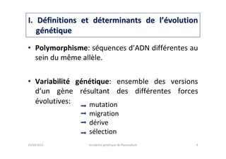 • Polymorphisme: séquences d’ADN différentes au
sein du même allèle.
• Variabilité génétique: ensemble des versions
d’un gène résultant des différentes forces
évolutives:
I. DI. Dééfinitions et dfinitions et dééterminants de lterminants de l’é’évolutionvolution
ggéénnéétiquetique
25/03/2011 Variabilité génétique de Plasmodium 4
mutation
migration
dérive
sélection
 