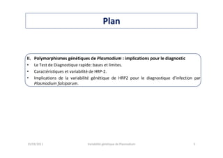 PlanPlan
II. Polymorphismes génétiques de Plasmodium : implications pour le diagnostic
• Le Test de Diagnostique rapide: bases et limites.
• Caractéristiques et variabilité de HRP-2.
• Implications de la variabilité génétique de HRP2 pour le diagnostique d’infection par
Plasmodium falciparum.
25/03/2011 Variabilité génétique de Plasmodium 5
 