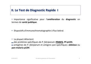IIII. Le Test de Diagnostic Rapide I. Le Test de Diagnostic Rapide I
25/03/2011 Variabilité génétique de Plasmodium 6
• Importance significative pour l’amélioration du diagnostic en
termes de santé publique.
• Dispositifs d'immunochromatographie à flux latéral.
• La plupart détectent
des protéines spécifiques de P. falciparum: PfHRP2, Pf-pLDH.
antigènes de P. falciparum et antigens pan-spécifiques: aldolase ou
pan-malaria pLDH.
 