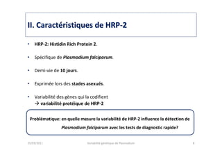 IIII. Caract. Caractééristiques de HRPristiques de HRP--22
• HRP-2: Histidin Rich Protein 2.
• Spécifique de Plasmodium falciparum.
• Demi-vie de 10 jours.
• Exprimée lors des stades asexués.
• Variabilité des gènes qui la codifient
variabilité protéique de HRP-2
25/03/2011 Variabilité génétique de Plasmodium 8
Problématique: en quelle mesure la variabilité de HRP-2 influence la détection de
Plasmodium falciparum avec les tests de diagnostic rapide?
 
