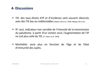4- Discussions

 TIE: des taux élevés d’IP et d’incidence sont souvent observés
  avec des TIE bas ou indétectables (Kabiru EW et al. 1994; Mbogo CN et al.)

 IP: seul, indicateur non sensible de l’intensité de la transmission
  du paludisme, à partir d’un certain seuil, l’augmentation de l’IP
  ne suit plus celle du TIE (J C. Beier et al. 1999)

 Morbidité: varie plus en fonction de l’âge et de l’état
  d’immunité des sujets.




28/08/2012                  Atelier paludisme, édition 2011             12
 