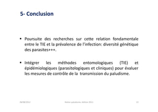 5- Conclusion



 Poursuite des recherches sur cette relation fondamentale
  entre le TIE et la prévalence de l’infection: diversité génétique
  des parasites+++.

 Intégrer   les   méthodes       entomologiques     (TIE)   et
  épidémiologiques (parasitologiques et cliniques) pour évaluer
  les mesures de contrôle de la transmission du paludisme.




28/08/2012               Atelier paludisme, édition 2011         13
 