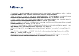 Références
•    KABIRU EW, (1994). Sporozoite Challenge and Transmission Patterns as Determinants of Occurrence of Severe malaria in residents
     of Kilifi District, Kenya. Ph.D thesis. Department Of Microbiology, University of Nairobi, Nairobi, Kenya.
•    MBOGO CN, SNOW RW, KHAMALA CP, et al. (1995). Relationships between Plasmodium falciparum transmission by vector
     populations and the incidence of severe disease at nine sites on the Kenyan coast. Am J Trop Med Hyg 52: 201–206.
•    N. ELISSA, F. MIGOT-NABIAS, A. LUTY (2003). Relationship between entomological inoculation rate, Plasmodium falciparum
     prevalence rate, and incidence of malaria attack in rural Gabon. Acta Tropica 85 (2003) 355/361.
•    J C. BEIER, G F. KILLEEN, and J I. GITHURE (1999). Short report: entomologic inoculation rates and plasmodium falciparum malaria
     prevalence in africa. Am. J. Trop. Med. Hyg., 61(1), pp. 109–113.
•    S. Bonnet, R. E. l. Paul, C. Gouagna et al. (2002). Level and dynamics of malaria transmission and morbidity in an equatorial area of
     South Cameroon. Tropical Medicine and International. Health volume 7 no 3 pp 249–256
•    J-F. Trape and C. Rogier (1996). Combating Malaria Morbidity and Mortality by Reducing Transmission. Parasitology Today, vol. 12,
     no. 6
•    Trape, J.F., Lefebvre-Zante, E., Legros, F. et al. (1992). Vector density gradients and the epidemiology of urban malaria in Dakar,
     Senegal. Am. J. Trop. Med. Hyg. 47, 181/189.
•    Ayesha M Shaukat, Joel G Breman and F Ellis McKenzie (2010). RUesseainrchg the entomological inoculation rate to assess the
     impact of vector control on malaria parasite transmission and elimination. Malaria Journal 2010, 9:122




    28/08/2012                                      Atelier paludisme, édition 2011                                                15
 