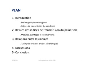 PLAN
1- Introduction
       .Bref rappel épidémiologique
             . Indices de transmission du paludisme
2- Revues des indices de transmission du paludisme
             . Mesures, avantages et inconvénients

3- Relations entre les indices
       . Exemples tirés des articles scientifiques
4- Discussions
5- Conclusion

28/08/2012                       Atelier paludisme, édition 2011   2
 