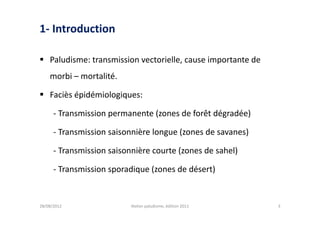 1- Introduction

 Paludisme: transmission vectorielle, cause importante de
    morbi – mortalité.

 Faciès épidémiologiques:

      - Transmission permanente (zones de forêt dégradée)

      - Transmission saisonnière longue (zones de savanes)

      - Transmission saisonnière courte (zones de sahel)

      - Transmission sporadique (zones de désert)


28/08/2012                 Atelier paludisme, édition 2011   3
 