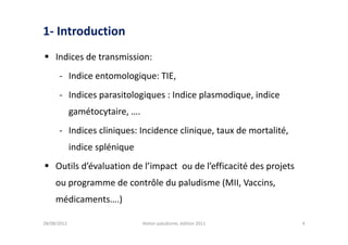 1- Introduction
 Indices de transmission:
      - Indice entomologique: TIE,
      - Indices parasitologiques : Indice plasmodique, indice
             gamétocytaire, ….
      - Indices cliniques: Incidence clinique, taux de mortalité,
             indice splénique
 Outils d’évaluation de l’impact ou de l’efficacité des projets
     ou programme de contrôle du paludisme (MII, Vaccins,
     médicaments….)

28/08/2012                       Atelier paludisme, édition 2011    4
 