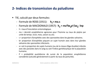2- Indices de transmission du paludisme

 TIE, calculé par deux formules:
   - Formule de ROSS (1911): he= ma.s
   - Formule de MACDONALD (1957): hp = ma2bxgpn/axg- lnp
      - h = taux d’inoculation entomologique.
      - ma = densité anophélienne agressive pour l’homme ou taux de piqûre par
        unité de temps (nuit, mois, saison ou an).
      - s = proportion d’anophèles avec des sporozoïtes dans les glandes salivaires.
      - b= proportion d’anophèles piquant un sujet humain avec dans leur glandes
        salivaires des sporozoïtes infectants.
      - x= soit la proportion de sujets humains (ou de la classe d’âge étudiée) infectés
        avec des parasites dans le sang ou soit l’indice gamétocytique de la population
        humaine.
      - P = probabilité quotidienne de survie de la population anophélienne
        considérée (calculée généralement à partir du taux de parturité).

28/08/2012                        Atelier paludisme, édition 2011                      6
 