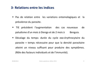 3- Relations entre les indices

 Pas de relation entre les variations entomologiques et la
     prévalence du parasite.

 TIE précèdent l‘augmentation                         des cas nouveaux     de
     paludisme d’un mois à Dienga et de 2 mois à                 Benguia.

 Décalage du temps: durée du cycle exo-érythrocytaire du
     parasite + temps nécessaire pour que la densité parasitaire
     atteint un niveau suffisant pour produire des symptômes.
     (Rôle des facteurs individuels et de l’immunité).


28/08/2012                 Atelier paludisme, édition 2011                   9
 