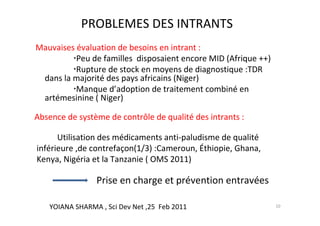 PROBLEMES DES INTRANTS
Mauvaises évaluation de besoins en intrant :
          Peu de familles disposaient encore MID (Afrique ++)
          Rupture de stock en moyens de diagnostique :TDR
 dans la majorité des pays africains (Niger)
          Manque d’adoption de traitement combiné en
 artémesinine ( Niger)

Absence de système de contrôle de qualité des intrants :

      Utilisation des médicaments anti-paludisme de qualité
inférieure ,de contrefaçon(1/3) :Cameroun, Éthiopie, Ghana,
Kenya, Nigéria et la Tanzanie ( OMS 2011)

                Prise en charge et prévention entravées

   YOIANA SHARMA , Sci Dev Net ,25 Feb 2011                     10
 