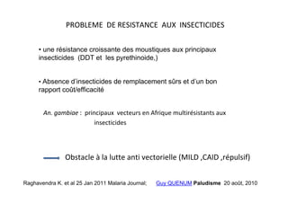 PROBLEME DE RESISTANCE AUX INSECTICIDES

      • une résistance croissante des moustiques aux principaux
      insecticides (DDT et les pyrethinoide,)


      • Absence d’insecticides de remplacement sûrs et d’un bon
      rapport coût/efficacité


       An. gambiae : principaux vecteurs en Afrique multirésistants aux
                        insecticides




                Obstacle à la lutte anti vectorielle (MILD ,CAID ,répulsif)


Raghavendra K. et al 25 Jan 2011 Malaria Journal;   Guy QUENUM Paludisme 20 août, 2010
 