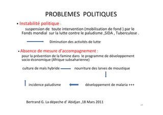 PROBLEMES POLITIQUES
• Instabilité politique :
     suspension de toute intervention (mobilisation de fond ) par le
   Fonds mondial sur la lutte contre le paludisme ,SIDA , Tuberculose .

                   Diminution des activités de lutte

• Absence   de mesure d’accompagnement :
   pour la prévention de la famine dans le programme de développement
   socio-économique (Afrique subsaharienne)

   culture de maïs hybride         nourriture des larves de moustique



       incidence paludisme                développement de malaria +++



     Bertrand G. La dépeche d’ Abidjan ,18 Mars 2011
                                                                          18
 