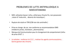 PROBLEMES DE LUTTE ANTIPALUDIQUE A
                    MAEVATANANA
• MID: utilisation basse ( refus, utilisé pour d’autre fin, non possession
  ,raison d’ insécurité , absence de moustique )

• Rupture de stock en TDR (CSB non site sentinelle )

• Prise en charge de cas non conforme au recommandation OMS
  (médecins privés, charlatans , pharmaciens)
• Manque de Communication pour le changement de comportement (refus
  de prise d’ACT )

• La solution : renforcer la C.C.C. ; motiver les agents communautaires ;
  bonne gestion des intrants.
 