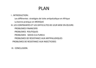 PLAN
I . INTRODUCTION :
      Les différentes stratégies de lutte antipaludique en Afrique
      La bonne pratique en MEXIQUE
III. LES CONTRAINTES ET LES DIFFICULTES DE LEUR MISE EN ŒUVRE:
      PROBLEMES FINANCIERS
      PROBLEMES POLITIQUES
      PROBLEMES SOCIO-CULTURELS
      PROBLEMES DE RESISTANCE AUX ANTIPALUDIQUES
   PROBLEMES DE RESISTANCE AUX INSECTICIDES

III. CONCLUSION:
 