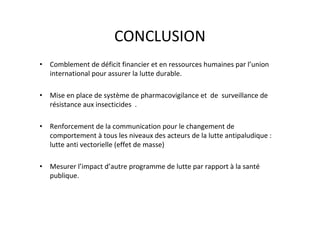 CONCLUSION
• Comblement de déficit financier et en ressources humaines par l’union
  international pour assurer la lutte durable.

• Mise en place de système de pharmacovigilance et de surveillance de
  résistance aux insecticides .

• Renforcement de la communication pour le changement de
  comportement à tous les niveaux des acteurs de la lutte antipaludique :
  lutte anti vectorielle (effet de masse)

• Mesurer l’impact d’autre programme de lutte par rapport à la santé
  publique.
 