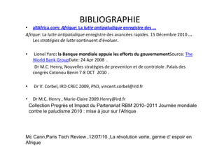 BIBLIOGRAPHIE
• allAfrica.com: Afrique: La lutte antipaludique enregistre des ...
Afrique: La lutte antipaludique enregistre des avancées rapides. 15 Décembre 2010 ...
    Les stratégies de lutte continuent d'évoluer.

•     Lionel Yaro: la Banque mondiale appuie les efforts du gouvernementSource: The
     World Bank GroupDate: 24 Apr 2008 .
      Dr M.C. Henry, Nouvelles stratégies de prevention et de controlole .Palais des
     congrès Cotonou Bénin 7-8 OCT 2010 .

•     Dr V. Corbel, IRD-CREC 2009, PhD, vincent.corbel@ird.fr

•     Dr M.C. Henry , Marie-Claire 2009.Henry@ird.fr
    Collection Progrès et Impact du Partenariat RBM 2010–2011 Journée mondiale
    contre le paludisme 2010 : mise à jour sur l’Afrique




Mc Cann,Paris Tech Review ,12/07/10 ,La révolution verte, germe d’ espoir en
Afrique
 