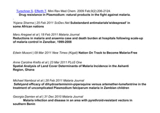 Turschner S, Efferth T. Mini Rev Med Chem. 2009 Feb;9(2):206-2124.
   Drug resistance in Plasmodium: natural products in the fight against malaria.
.
Yojana Sharma | 25 Feb 2011 SciDev.Net Substandard antimalarials'widespread' in
some African nations

Maru Aregawi et al | 18 Feb 2011 Malaria Journal
Reductions in malaria and anaemia case and death burden at hospitals following scale-up
of malaria control in Zanzibar, 1999-2008


Edwin Musoni | 09 Mar 2011 New Times (Kigali) Nation On Track to Become Malaria-Free


Anne Caroline Krefis et al | 23 Mar 2011 PLoS One
Spatial Analysis of Land Cover Determinants of Malaria Incidence in the Ashanti
Region, Ghana


Michael Nambozi et al | 28 Feb 2011 Malaria Journal
 Safetyand efficacy of dihydroartemisinin-piperaquine versus artemether-lumefantrine in the
treatment of uncomplicated Plasmodium falciparum malaria in Zambian children

Georgia Damien et al | 31 Dec 2010 Malaria Journal
       Malaria infection and disease in an area with pyrethroid-resistant vectors in
southern Benin
 