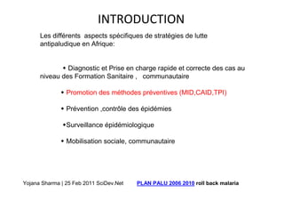 INTRODUCTION
      Les différents aspects spécifiques de stratégies de lutte
      antipaludique en Afrique:


               Diagnostic et Prise en charge rapide et correcte des cas au
      niveau des Formation Sanitaire , communautaire

                Promotion des méthodes préventives (MID,CAID,TPI)

                Prévention ,contrôle des épidémies

                Surveillance épidémiologique

                Mobilisation sociale, communautaire




Yojana Sharma | 25 Feb 2011 SciDev.Net   PLAN PALU 2006 2010 roll back malaria
 