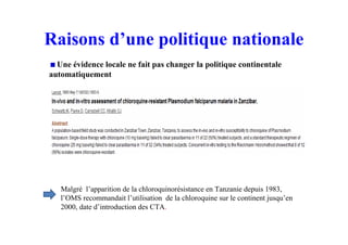 Raisons d’une politique nationale
Malgré l’apparition de la chloroquinorésistance en Tanzanie depuis 1983,
l’OMS recommandait l’utilisation de la chloroquine sur le continent jusqu’en
2000, date d’introduction des CTA.
Une évidence locale ne fait pas changer la politique continentale
automatiquement
 
