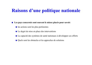 Raisons d’une politique nationale
Les pays concernés sont souvent le mieux placés pour savoir:
les actions sont les plus pertinentes
Le degré de mise en place des interventions
La capacité des systèmes de santé nationaux à développer ces efforts
Quels sont les obstacles et les approches de solutions
 