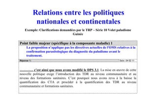 Point faible majeur (spécifique à la composante maladie) 1
La proposition n’applique pas les directives actuelles de l'OMS relatives à la
confirmation parasitologique du diagnostic du paludisme avant le
traitement.
Réponse 1: Date: 04-02-11
………… c’est ainsi que nous avons modifié le DPS 3.1. La mise en œuvre de cette
nouvelle politique exige l’introduction des TDR au niveau communautaire et au
niveau des formations sanitaires. C’est pourquoi nous avons revu à la baisse la
quantification des CTA et procéder à la quantification des TDR au niveau
communautaire et formations sanitaires.
Exemple: Clarifications demandées par le TRP – Série 10 Volet paludisme
Guinée
Relations entre les politiques
nationales et continentales
 