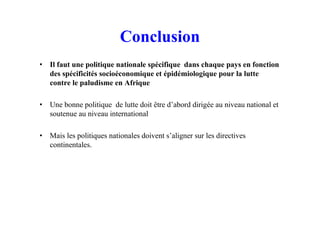 Conclusion
• Il faut une politique nationale spécifique dans chaque pays en fonction
des spécificités socioéconomique et épidémiologique pour la lutte
contre le paludisme en Afrique
• Une bonne politique de lutte doit être d’abord dirigée au niveau national et
soutenue au niveau international
• Mais les politiques nationales doivent s’aligner sur les directives
continentales.
 