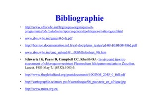 Bibliographie
• http://www.afro.who.int/fr/groupes-organiques-et-
programmes/ddc/paludisme/apercu-general/politiques-et-strategies.html
• www.rbm.who.int/gmap/0-5-fr.pdf
• http://horizon.documentation.ird.fr/exl-doc/pleins_textes/ed-09-10/010047862.pdf
• www.rbm.who.int/cmc_upload/0/.../RBMInfosheet_9fr.htm
• Schwartz IK, Payne D, Campbell CC, Khatib OJ.- In-vivo and in-vitro
assessment of chloroquine-resistant Plasmodium falciparum malaria in Zanzibar.
Lancet. 1983 May 7;1(8332):1003-5.
• http://www.theglobalfund.org/grantdocuments/10GINM_2045_0_full.pdf
• http://cartographie.sciences-po.fr/cartotheque/06_pauvrete_en_afrique.jpg
• http://www.mara.org.za/
 