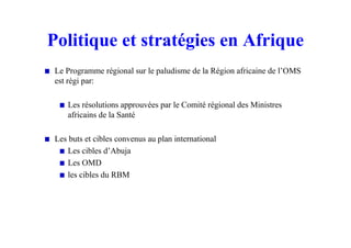 Politique et stratégies en Afrique
Le Programme régional sur le paludisme de la Région africaine de l’OMS
est régi par:
Les résolutions approuvées par le Comité régional des Ministres
africains de la Santé
Les buts et cibles convenus au plan international
Les cibles d’Abuja
Les OMD
les cibles du RBM
 