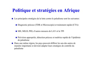 Politique et stratégies en Afrique
Les principales stratégies de la lutte contre le paludisme sont les suivantes:
Diagnostic précoce (TDR et Microscopie) et traitement rapide (CTA)
MII, MILD, PID, d’autres mesures de LAV et la TPI
Prévision appropriée, détection précoce et maîtrise rapide de l’épidémie
de paludisme
Dans une même région, les pays peuvent différer les uns des autres de
manière importante et devront adapter leurs stratégies de contrôle du
paludisme
 