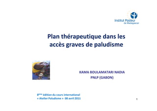 Plan thérapeutique dans les
accès graves de paludisme
KAMA BOULAMATARI NADIA
PNLP (GABON)
1
8ème édition du cours international
« Atelier Paludisme » 08 avril 2011
 