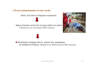 o Niveau communautaire en zone rurale

          Durée de la fievre et fréquence respiratoire



    Signes d’anemie sevère chez un jeune enfant avec paleur
        ( Morgensen et al, Acta tropica 2006, Tanzanie)




      Réexaminer et intégrer dans la gestion des programmes
       de maladies de l'enfance (Ringsted et al, Malaria Journal 2006, Tanzanie)




                                   Atelier Paludisme 2011                          10
 