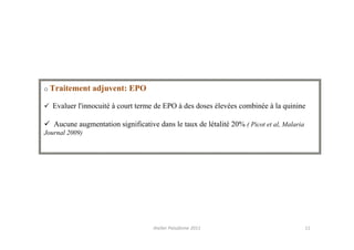 o Traitement    adjuvent: EPO

  Evaluer l'innocuité à court terme de EPO à des doses élevées combinée à la quinine

   Aucune augmentation significative dans le taux de létalité 20% ( Picot et al, Malaria
Journal 2009)




                                    Atelier Paludisme 2011                                 11
 