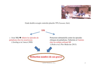 Etude double aveugle controlée placebo TPI (Tanzanie, Mali)


                                           TPI


o Avec MQ        réduire les épisodes de                Protection substantielle contre les épisodes
paludisme chez les nourrissons                          cliniques de paludisme, l'infection et l'anémie
   ( Gosling et al, lancet 2009)                        chez les enfants utilisant MI
                                                         ( Dicko et al, Plos Medecine 2011)




                            Réduction nombre de cas graves

                                            Atelier Paludisme 2011                                        14
 