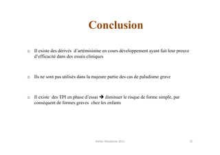 Conclusion

o Il existe des dérivés d’artémisinine en cours développement ayant fait leur preuve
  d’efficacité dans des essais cliniques



o Ils ne sont pas utilisés dans la majeure partie des cas de paludisme grave



o Il existe des TPI en phase d’essai  diminuer le risque de forme simple, par
  conséquent de formes graves chez les enfants




                                    Atelier Paludisme 2011                             15
 