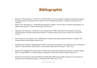 Bibliographie

o   Barnes K I, Mwenechanya J, Tembo M et al, (2004) Efficacy of rectal artesunate compared with parenteral quinine
    in initial treatment of moderately severe malaria in African children and adults: a randomised studyLancet 363:
    1598–605
o   Milner Jr DA, Montgomery J, Seydel KB and Rogerson S J (2008) Severe malaria in children and pregnancy: an
    update and perspective. Trends in Parasitology Vol.24 No.12

o   Mogensen CB, Soerensen J, Bjorkman A, and Montgomery S (2006) Algorithm for the diagnosis of anaemia
    without laboratory facilities among small children in a malaria endemic area of rural Tanzania Acta Tropica 99 :
    119–125

o   Picot S, Bienvenu AL, Konate S et al, (2009) Safety of epoietin beta-quinine drug combination in children with
    cerebral malaria in Mali Malaria Journal 8:169

o   Dondorpl AM, Fanellol CI, Hendriksen ICE (2010), Artesunate versus quinine in the treatment of severe falciparum
    malaria in African children (AQUAMAT): an open-label, randomised trial Lancet 13: 1647–1657
.
o   Ringsted FM, Bygbjerg IbC and Samuelsen H (2006) Early home-based recognition of anaemia via general danger
    signs, in young children, in a malaria endemic community in north-east Tanzania Malaria Journal 5:111

o   South East Asian Quinine Artesunate Malaria Trial (SEAQUAMAT) group (2005) Artesunate versus quinine for
    treatment of severe falciparum malaria: a randomised trial Lancet 366: 717–25

                                                Atelier Paludisme 2011                                                 17
 