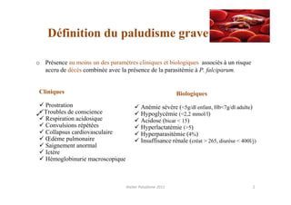 Définition du paludisme grave

o Présence au moins un des paramètres cliniques et biologiques associés à un risque
  accru de décès combinée avec la présence de la parasitémie à P. falciparum.


 Cliniques                                                 Biologiques
   Prostration                            Anémie sévère (<5g/dl enfant, Hb<7g/dl adulte)
   Troubles de conscience                 Hypoglycémie (<2,2 mmol/l)
   Respiration acidosique                 Acidose (bicar < 15)
   Convulsions répétées                   Hyperlactatémie (>5)
   Collapsus cardiovasculaire             Hyperparasitémie (4%)
   Œdème pulmonaire                       Insuffisance rénale (créat > 265, diurèse < 400l/j)
   Saignement anormal
   Ictère
   Hémoglobinurie macroscopique



                                  Atelier Paludisme 2011                                   2
 