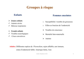 Groupes à risque

     Enfants                                                  Femmes enceintes

  Jeunes enfants
                                                o Susceptibilité ≠ nombre de grossesses
  Anémie sévère
  Détresse respiratoire                         o Effets en fonction de l’endemicité

                                                     Troubles de conscience
  Grands enfants
  Troubles neurologiques                             Mortalité fœto-maternelle
  Crises convulsives
                                                     Anémie



Adultes: Différentes espèces de Plasmodium, sujets affaiblis, non immuns,
         zones d’endemicité faible: Amerique latine, Asie

                                    Atelier Paludisme 2011                                3
 