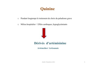 Quinine

o Pendant longtemps le traitement de choix du paludisme grave

o Milieu hospitalier / Effets cardiaques, hypoglycémiants




                   Dérivés d’artémisinine
                      Artémether/ Artésunate




                            Atelier Paludisme 2011              5
 