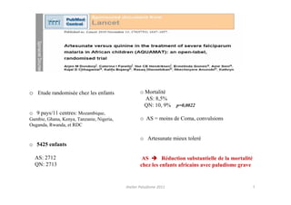 o Etude randomisée chez les enfants                o Mortalité
                                                     AS: 8,5%
                                                     QN: 10, 9%     p=0,0022
o 9 pays/11 centres: Mozambique,
Gambie, Ghana, Kenya, Tanzanie, Nigeria,           o AS = moins de Coma, convulsions
Ouganda, Rwanda, et RDC

                                                   o Artesunate mieux toleré
o 5425 enfants

  AS: 2712                                          AS       Réduction substantielle de la mortalité
  QN: 2713                                         chez les enfants africains avec paludisme grave


                                           Atelier Paludisme 2011                                      7
 