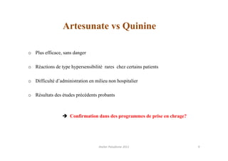 Artesunate vs Quinine

o Plus efficace, sans danger

o Réactions de type hypersensibilité rares chez certains patients

o Difficulté d’administration en milieu non hospitalier

o Résultats des études précédents probants



                    Confirmation dans des programmes de prise en chrage?




                                   Atelier Paludisme 2011                  9
 
