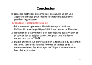 Conclusion
D’après les méthodes présentées ci-dessus,TPI-SP est une
approche efficace pour réduire la charge du paludisme
pendant la grossesse
Cependant, il serait nécessaire de
1- faire une suivi rigoureuse SP-résistance pour estimer
l'efficacité de cette politique:Utilité marqueurs moléculaires.
2- Identifier les déterminants de l’absentéisme aux CPN afin de
proposer des stratégies correctives pour une meilleure
couverture par le TPI–SP
3- Établir une meilleur planification en la formation du personnel
de santé, sensibilisation des femmes enceintes et de la
communauté sur les avantages du TPI pour les femmes et
leurs bébés à naître.
16
 
