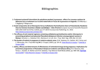 Bibliographies
1- Traitement préventif intermittent du paludisme pendant la grossesse : effets d’un nouveau système de
délivrance de ce traitement sur la santé maternelle et l’issue de la grossesse en Ouganda. A K Mbonye, I
C Bygbjerg, P Magnussen
2- Etude Comparative de la Chloroquine Versus Sulfadoxine-Pyrimethamine Dans la Préventiondu Paludisme
Chez les Femmes Enceintes à Abobo-sud (Abidjan – Côte d’Ivoire) European Journal of Scientific Research
ISSN 1450-216X Vol.42 No.2 (2010), pp.177-183 © EuroJournals Publishing, Inc. 2010
http://www.eurojournals.com/ejsr.htm
3- The efficacy of anti-malarial regimens containing sulfadoxine-pyrimethamine and/or chloroquine in
preventing peripheral and placental Plasmdium falciparum infection among pregnant women in
Malawi. Schultze L.J., Steketee R.W., Macheso A. et coll. Am J Trop Med Hyg, 1994, 51, 515-522.
4- The burden of malaria in pregnancy in malaria-endemic areas, R.W. Steketee, B.L. Nahlen, M.E. Parise and
C. Menendez, Am J Trop Med Hyg 64 (1–2 Suppl.) (2001), pp. 28–35. View Record in Scopus | Cited By in
Scopus (306)
5- Safety, efficacy and determinants of effectiveness of antimalarial drugs during pregnancy: implications for
prevention programmes in Plasmodium falciparum-endemic sub-Saharan Africa, R.D. Newman, M.E.
Parise, L. Slutsker, B. Nahlen and R.W. Steketee, Trop Med Int Health 8 (6) (2003), pp. 488–506. Full Text
via CrossRef | View Record in Scopus | Cited By in Scopus (52)
18
 