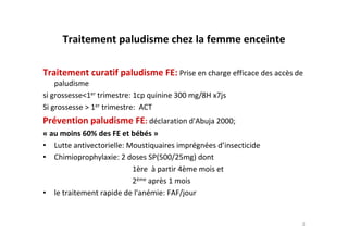 Traitement paludisme chez la femme enceinte
Traitement curatif paludisme FE: Prise en charge efficace des accès de
paludisme
si grossesse<1er trimestre: 1cp quinine 300 mg/8H x7js
Si grossesse > 1er trimestre: ACT
Prévention paludisme FE: déclaration d'Abuja 2000;
« au moins 60% des FE et bébés »
• Lutte antivectorielle: Moustiquaires imprégnées d’insecticide
• Chimioprophylaxie: 2 doses SP(500/25mg) dont
1ère à partir 4ème mois et
2ème après 1 mois
• le traitement rapide de l'anémie: FAF/jour
3
 