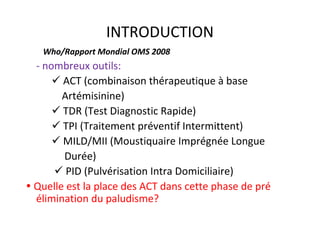 INTRODUCTION
- nombreux outils:
ACT (combinaison thérapeutique à base
Artémisinine)
TDR (Test Diagnostic Rapide)
TPI (Traitement préventif Intermittent)
MILD/MII (Moustiquaire Imprégnée Longue
Durée)
PID (Pulvérisation Intra Domiciliaire)
Quelle est la place des ACT dans cette phase de pré
élimination du paludisme?
Who/Rapport Mondial OMS 2008
 